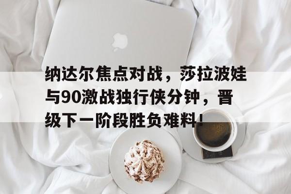 纳达尔焦点对战，莎拉波娃与90激战独行侠分钟，晋级下一阶段胜负难料！